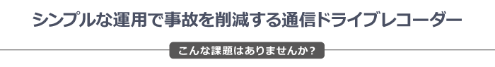 シンプルな運用で事故を削減する通信ドライブレコーダー　こんな課題はありませんか？