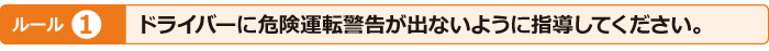 ルール1　ドライバーに危険運転警告が出ないように指導してください。