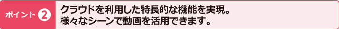 ポイント2　クラウドを利用した特長的な機能を実現。様々なシーンで動画を活用できます。